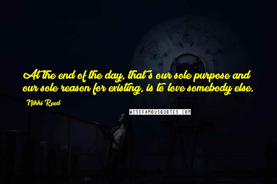 Nikki Reed Quotes: At the end of the day, that's our sole purpose and our sole reason for existing, is to love somebody else.