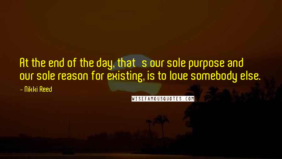 Nikki Reed Quotes: At the end of the day, that's our sole purpose and our sole reason for existing, is to love somebody else.