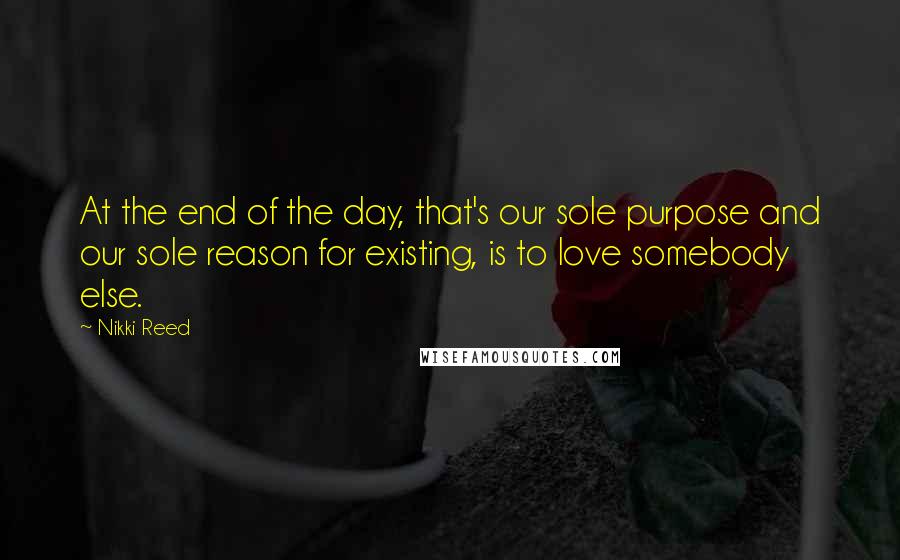 Nikki Reed Quotes: At the end of the day, that's our sole purpose and our sole reason for existing, is to love somebody else.