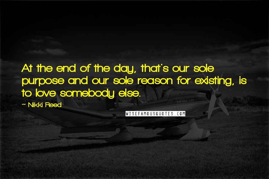 Nikki Reed Quotes: At the end of the day, that's our sole purpose and our sole reason for existing, is to love somebody else.