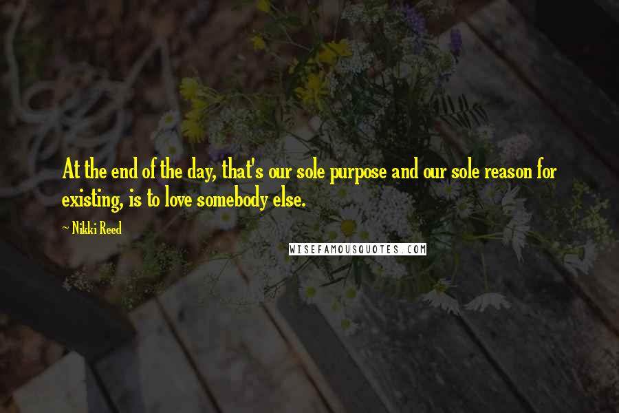 Nikki Reed Quotes: At the end of the day, that's our sole purpose and our sole reason for existing, is to love somebody else.