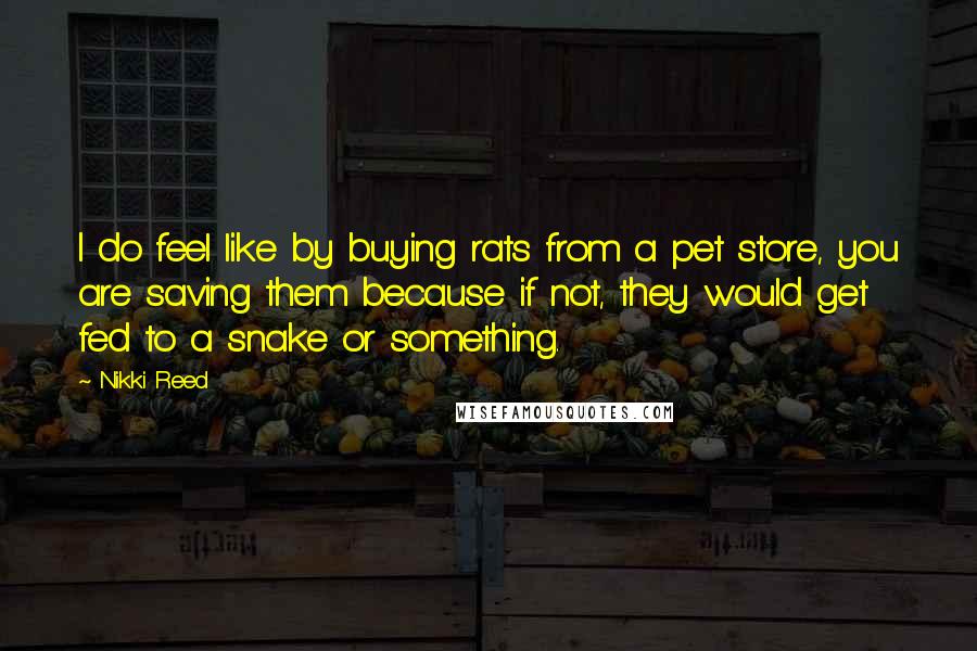 Nikki Reed Quotes: I do feel like by buying rats from a pet store, you are saving them because if not, they would get fed to a snake or something.