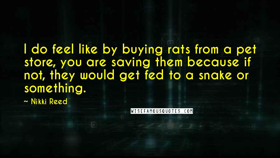 Nikki Reed Quotes: I do feel like by buying rats from a pet store, you are saving them because if not, they would get fed to a snake or something.