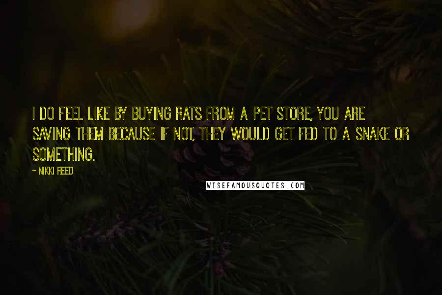 Nikki Reed Quotes: I do feel like by buying rats from a pet store, you are saving them because if not, they would get fed to a snake or something.