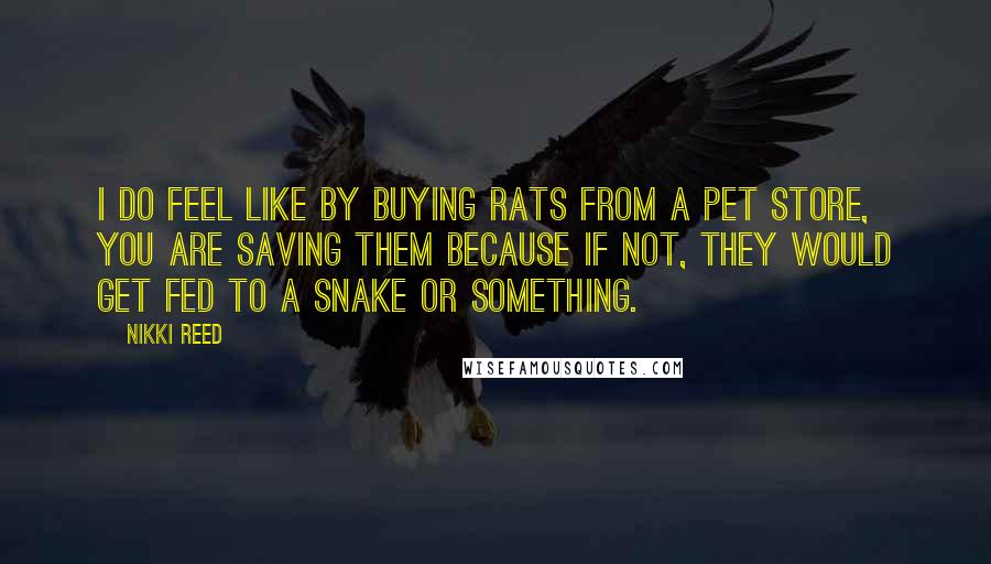 Nikki Reed Quotes: I do feel like by buying rats from a pet store, you are saving them because if not, they would get fed to a snake or something.