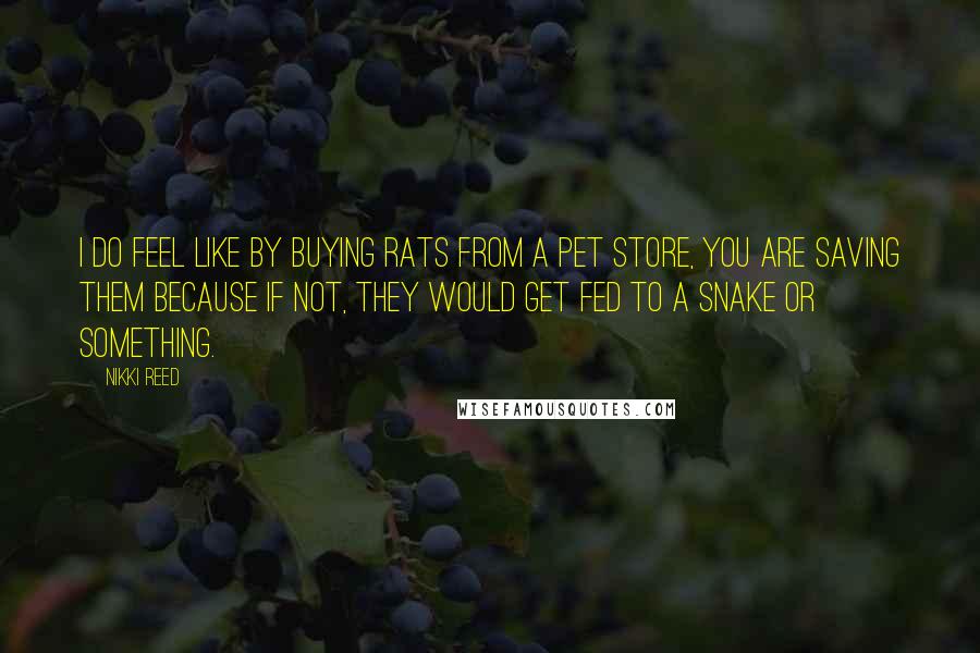 Nikki Reed Quotes: I do feel like by buying rats from a pet store, you are saving them because if not, they would get fed to a snake or something.