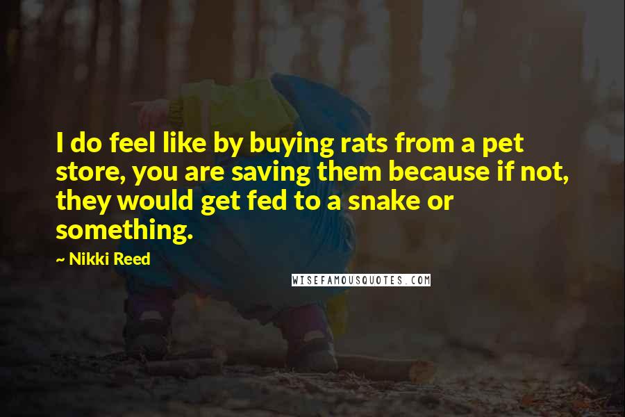 Nikki Reed Quotes: I do feel like by buying rats from a pet store, you are saving them because if not, they would get fed to a snake or something.