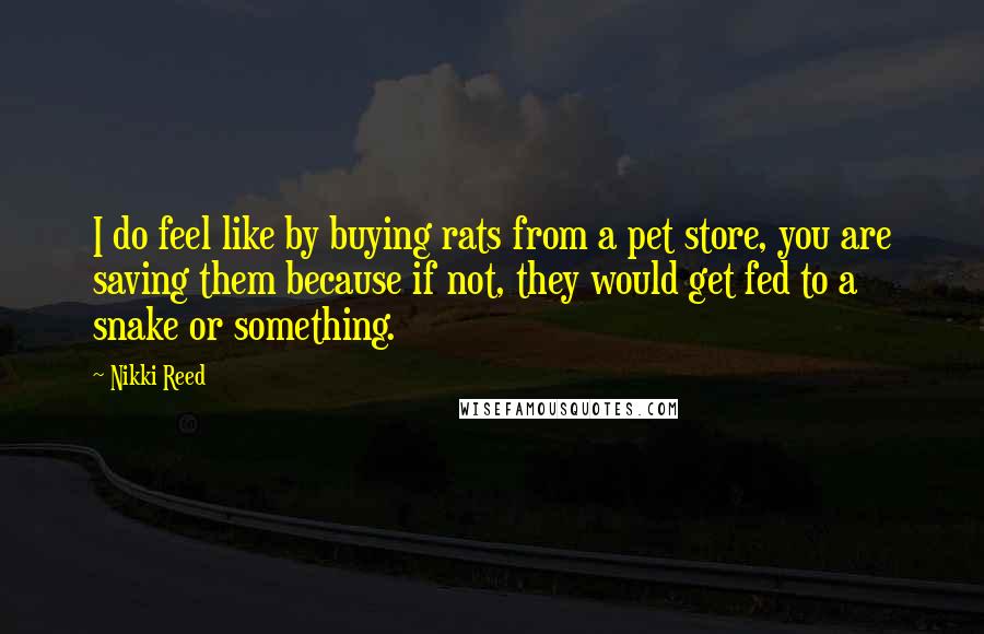 Nikki Reed Quotes: I do feel like by buying rats from a pet store, you are saving them because if not, they would get fed to a snake or something.