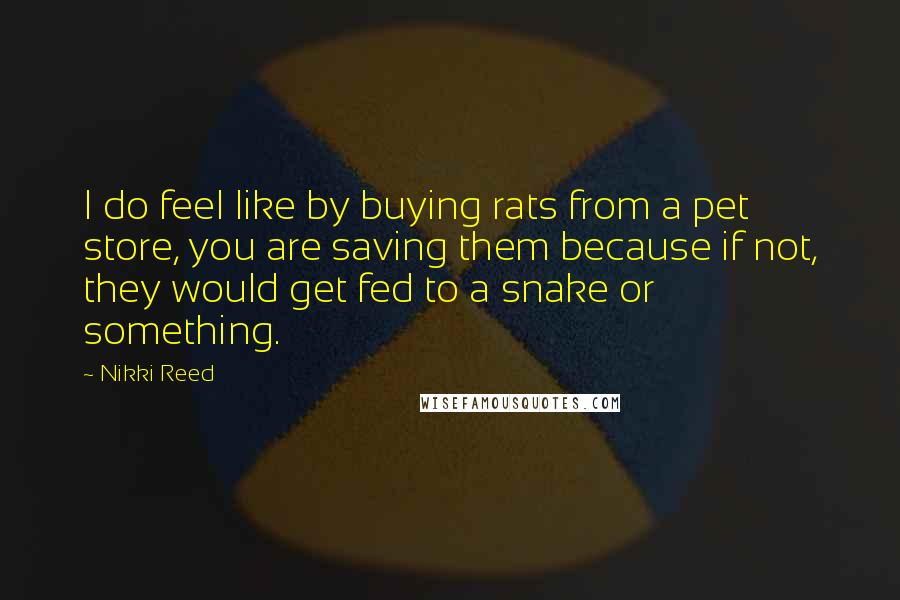Nikki Reed Quotes: I do feel like by buying rats from a pet store, you are saving them because if not, they would get fed to a snake or something.