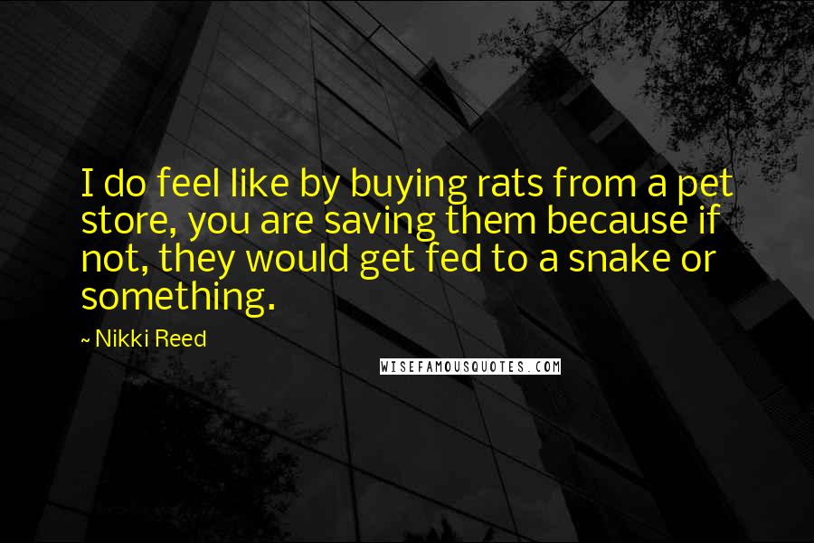 Nikki Reed Quotes: I do feel like by buying rats from a pet store, you are saving them because if not, they would get fed to a snake or something.