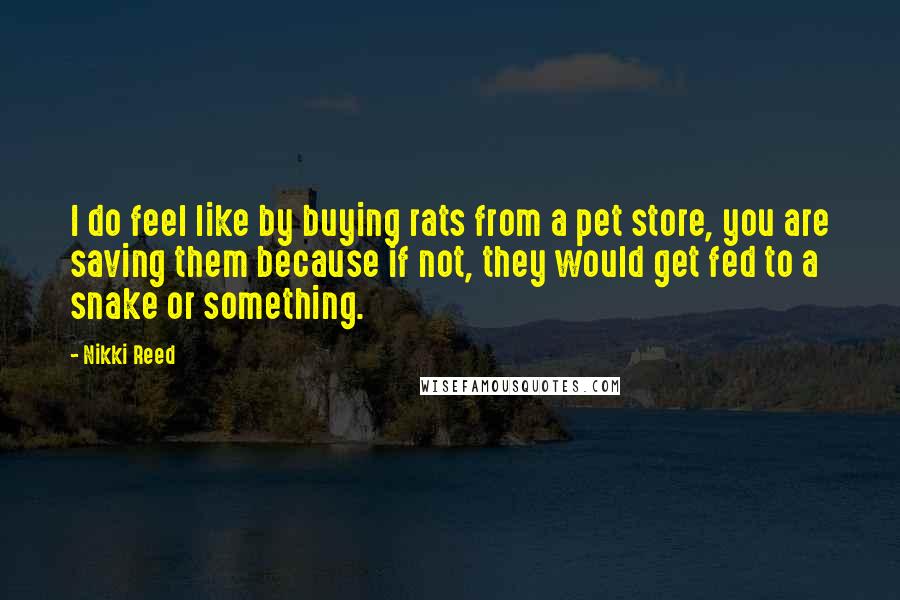 Nikki Reed Quotes: I do feel like by buying rats from a pet store, you are saving them because if not, they would get fed to a snake or something.