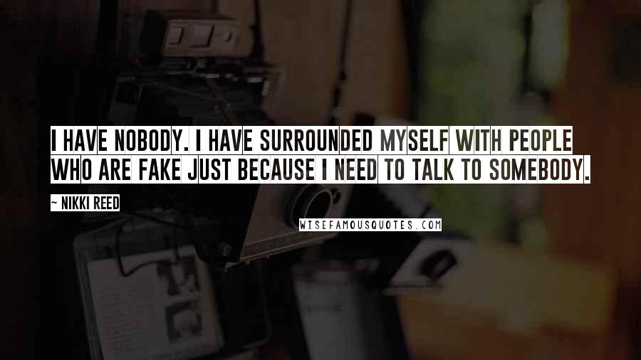 Nikki Reed Quotes: I have nobody. I have surrounded myself with people who are fake just because I need to talk to somebody.