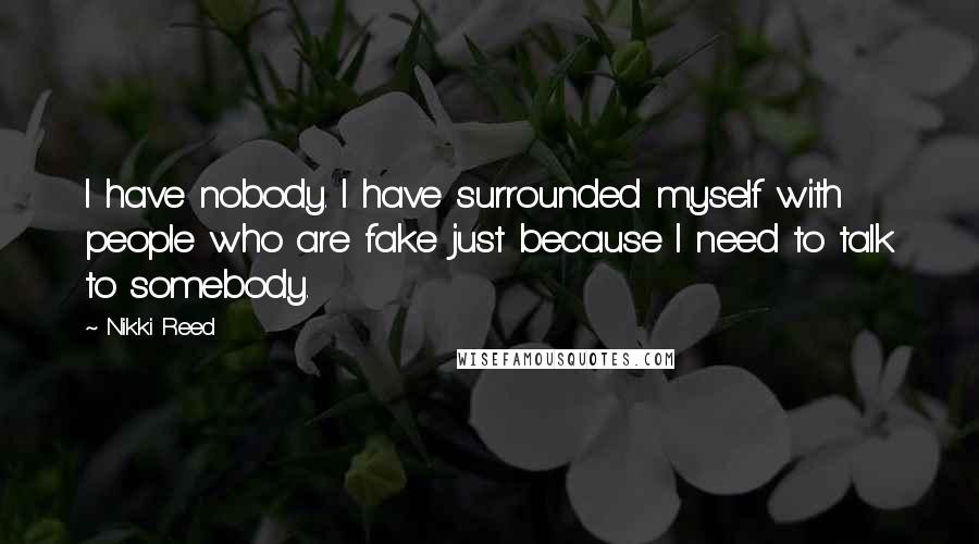 Nikki Reed Quotes: I have nobody. I have surrounded myself with people who are fake just because I need to talk to somebody.