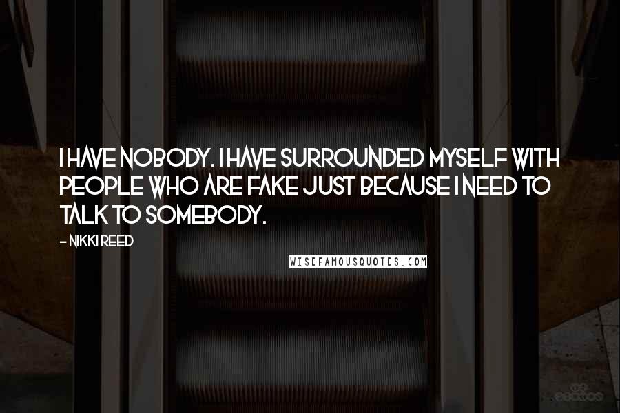 Nikki Reed Quotes: I have nobody. I have surrounded myself with people who are fake just because I need to talk to somebody.