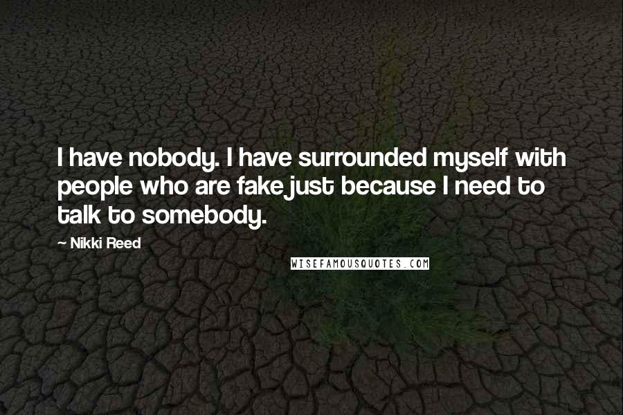 Nikki Reed Quotes: I have nobody. I have surrounded myself with people who are fake just because I need to talk to somebody.