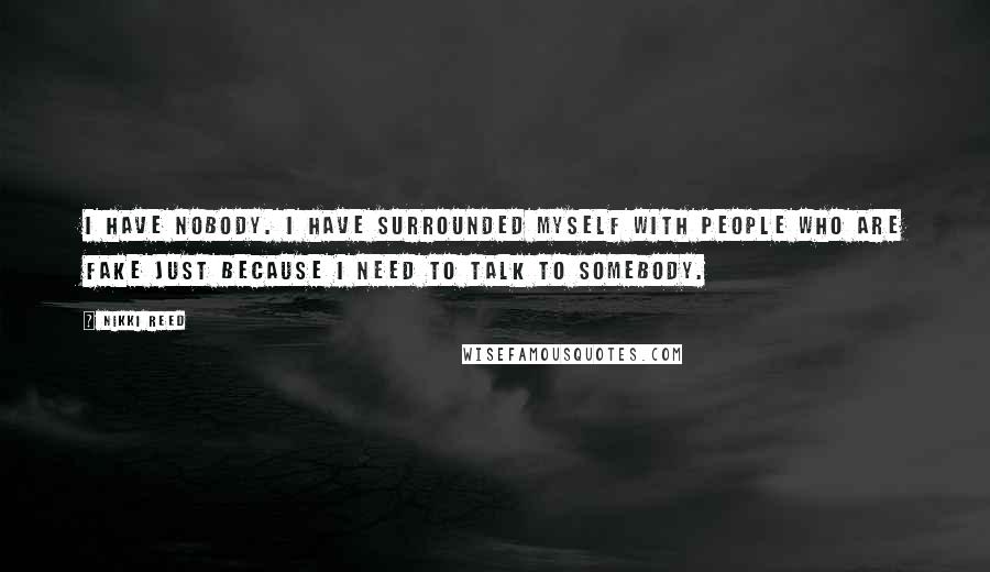 Nikki Reed Quotes: I have nobody. I have surrounded myself with people who are fake just because I need to talk to somebody.