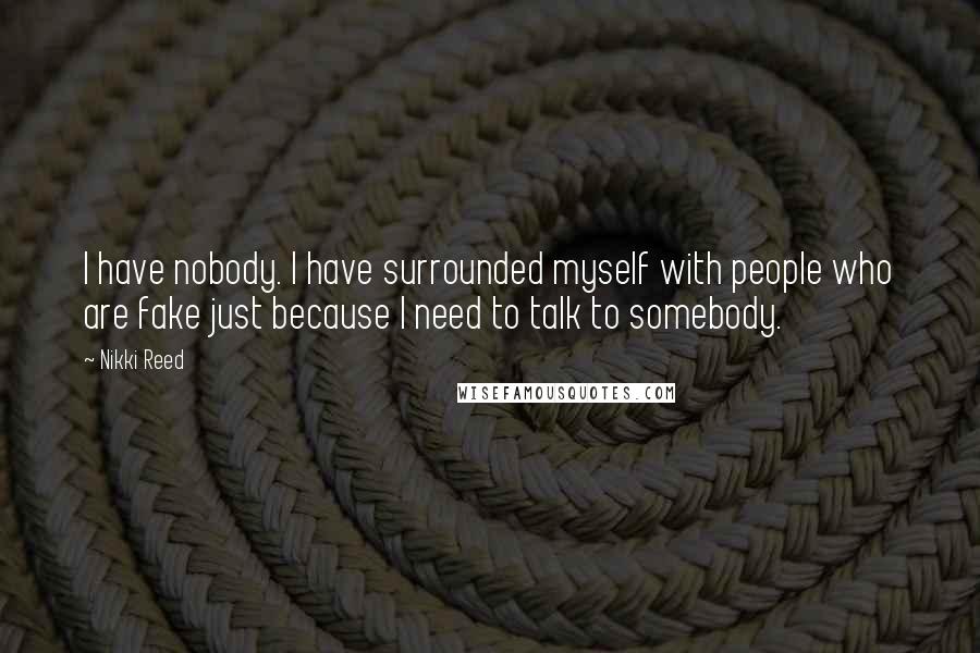 Nikki Reed Quotes: I have nobody. I have surrounded myself with people who are fake just because I need to talk to somebody.