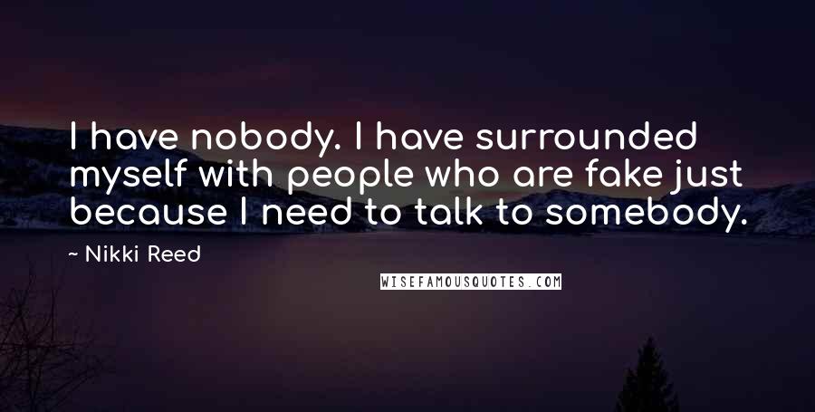 Nikki Reed Quotes: I have nobody. I have surrounded myself with people who are fake just because I need to talk to somebody.