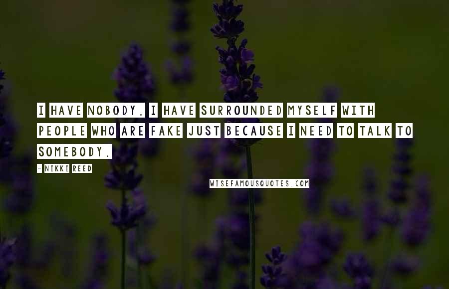 Nikki Reed Quotes: I have nobody. I have surrounded myself with people who are fake just because I need to talk to somebody.