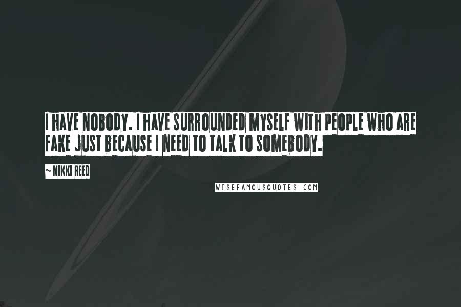 Nikki Reed Quotes: I have nobody. I have surrounded myself with people who are fake just because I need to talk to somebody.