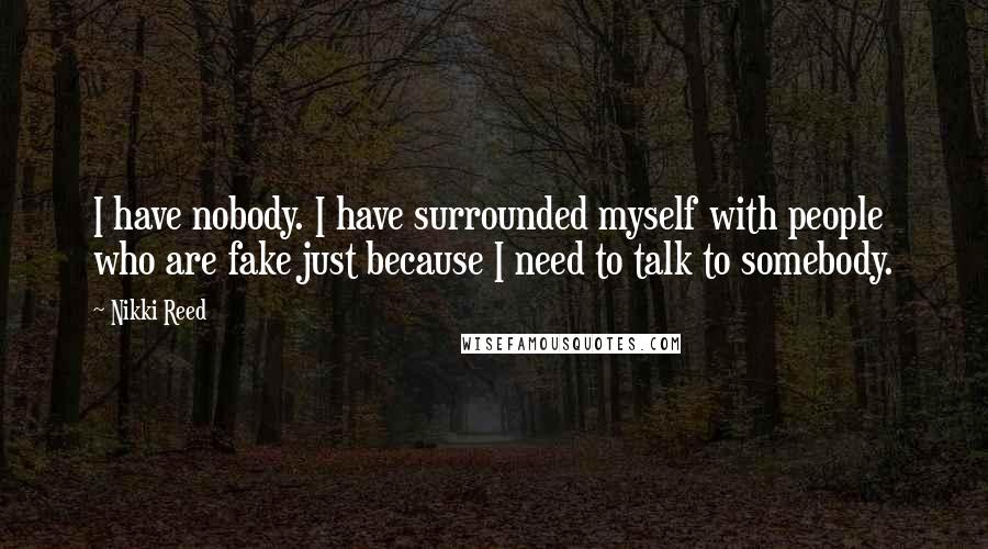 Nikki Reed Quotes: I have nobody. I have surrounded myself with people who are fake just because I need to talk to somebody.