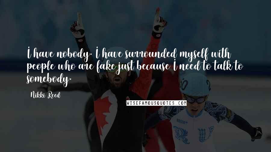 Nikki Reed Quotes: I have nobody. I have surrounded myself with people who are fake just because I need to talk to somebody.