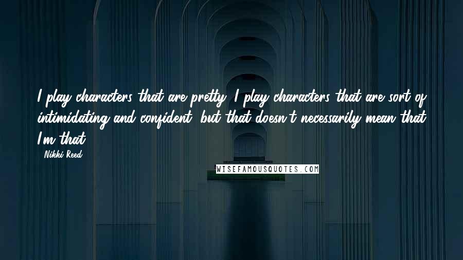 Nikki Reed Quotes: I play characters that are pretty; I play characters that are sort of intimidating and confident, but that doesn't necessarily mean that I'm that.