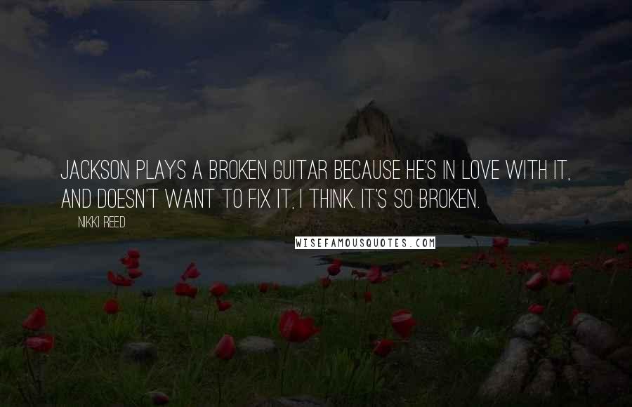 Nikki Reed Quotes: Jackson plays a broken guitar because he's in love with it, and doesn't want to fix it, I think. It's so broken.