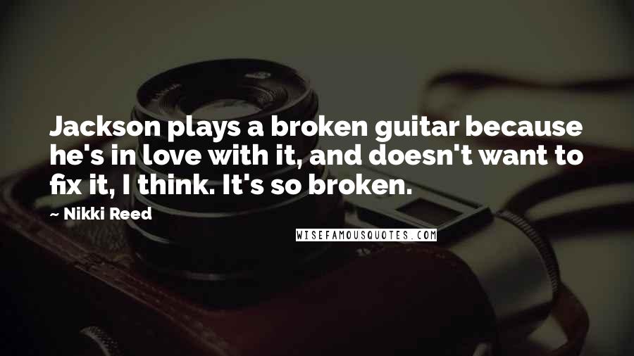 Nikki Reed Quotes: Jackson plays a broken guitar because he's in love with it, and doesn't want to fix it, I think. It's so broken.