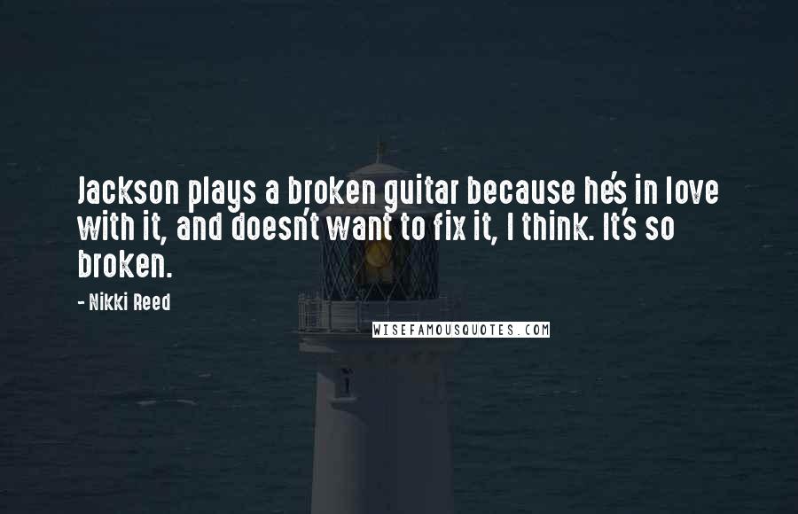 Nikki Reed Quotes: Jackson plays a broken guitar because he's in love with it, and doesn't want to fix it, I think. It's so broken.