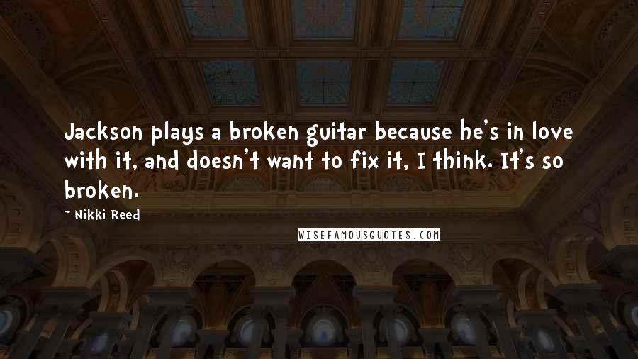 Nikki Reed Quotes: Jackson plays a broken guitar because he's in love with it, and doesn't want to fix it, I think. It's so broken.