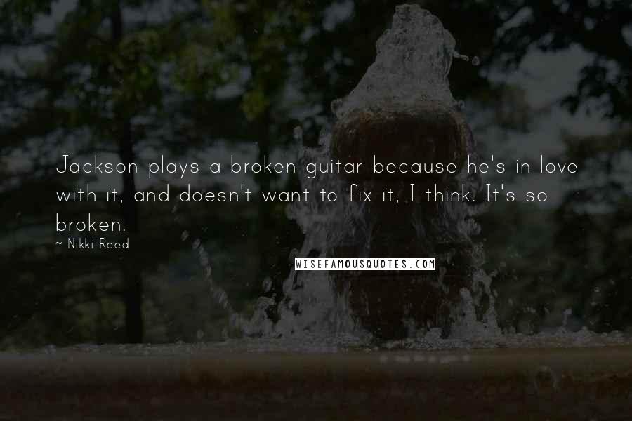 Nikki Reed Quotes: Jackson plays a broken guitar because he's in love with it, and doesn't want to fix it, I think. It's so broken.