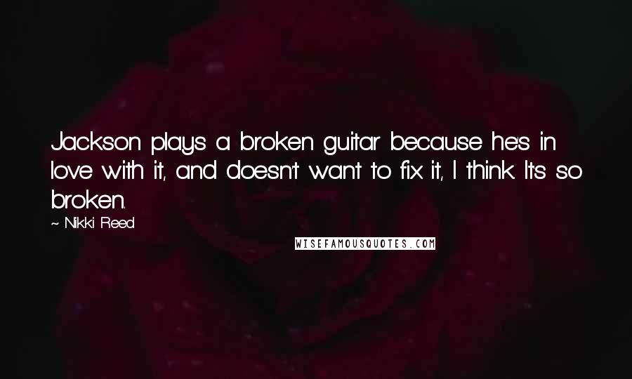 Nikki Reed Quotes: Jackson plays a broken guitar because he's in love with it, and doesn't want to fix it, I think. It's so broken.