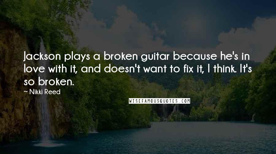 Nikki Reed Quotes: Jackson plays a broken guitar because he's in love with it, and doesn't want to fix it, I think. It's so broken.