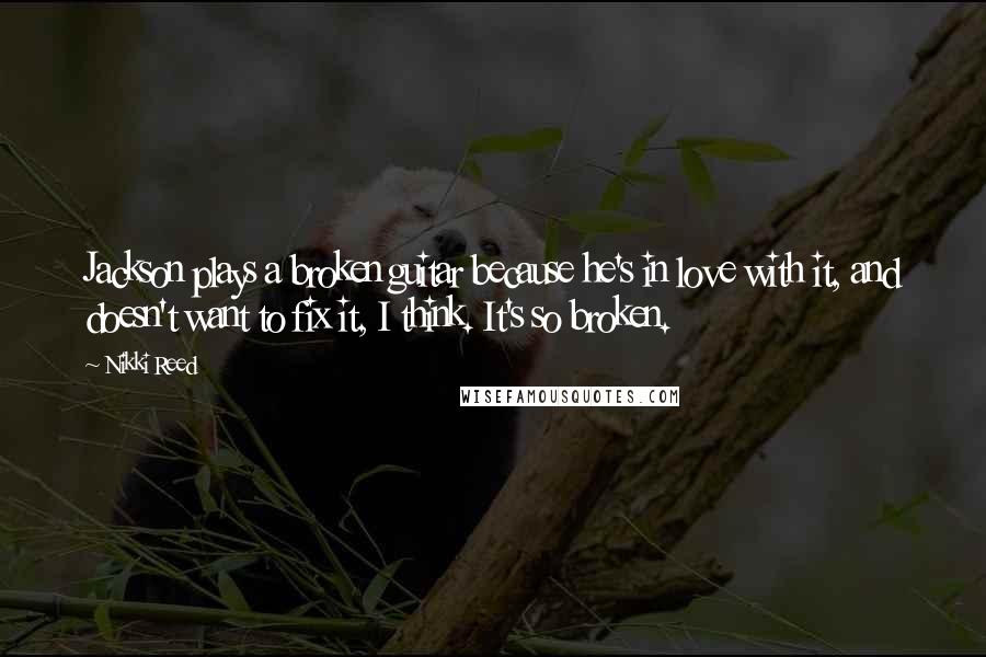 Nikki Reed Quotes: Jackson plays a broken guitar because he's in love with it, and doesn't want to fix it, I think. It's so broken.