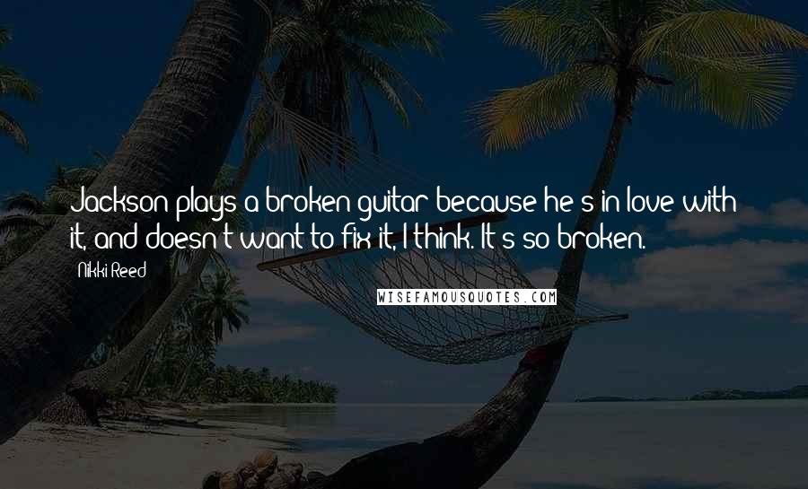 Nikki Reed Quotes: Jackson plays a broken guitar because he's in love with it, and doesn't want to fix it, I think. It's so broken.