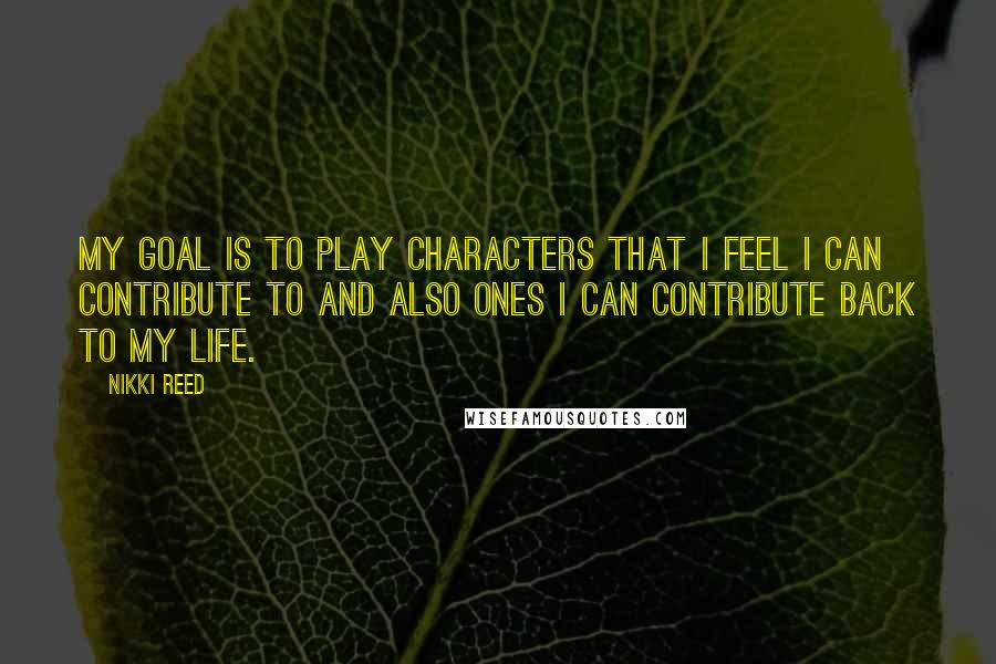 Nikki Reed Quotes: My goal is to play characters that I feel I can contribute to and also ones I can contribute back to my life.