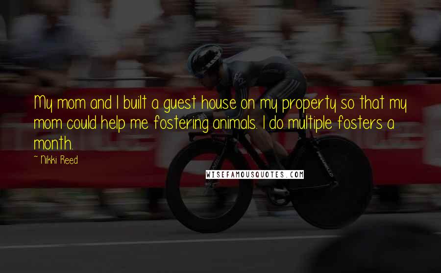 Nikki Reed Quotes: My mom and I built a guest house on my property so that my mom could help me fostering animals. I do multiple fosters a month.