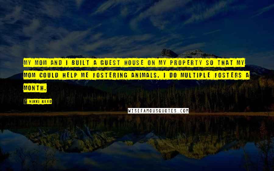 Nikki Reed Quotes: My mom and I built a guest house on my property so that my mom could help me fostering animals. I do multiple fosters a month.