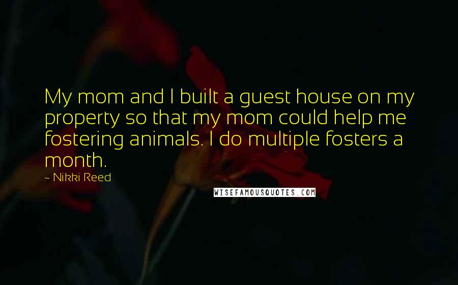 Nikki Reed Quotes: My mom and I built a guest house on my property so that my mom could help me fostering animals. I do multiple fosters a month.