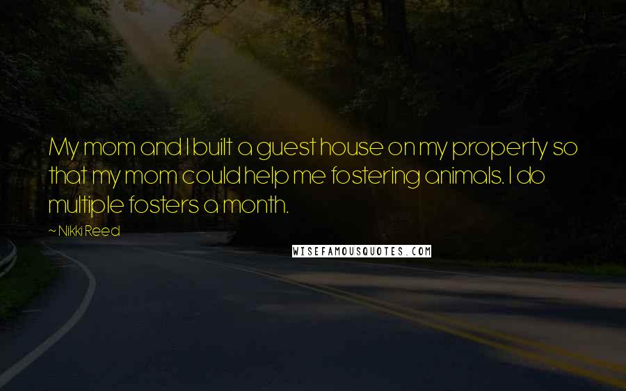 Nikki Reed Quotes: My mom and I built a guest house on my property so that my mom could help me fostering animals. I do multiple fosters a month.