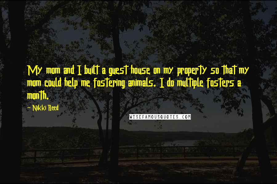 Nikki Reed Quotes: My mom and I built a guest house on my property so that my mom could help me fostering animals. I do multiple fosters a month.