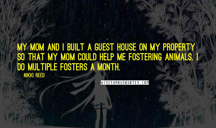 Nikki Reed Quotes: My mom and I built a guest house on my property so that my mom could help me fostering animals. I do multiple fosters a month.