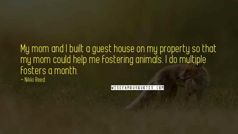 Nikki Reed Quotes: My mom and I built a guest house on my property so that my mom could help me fostering animals. I do multiple fosters a month.