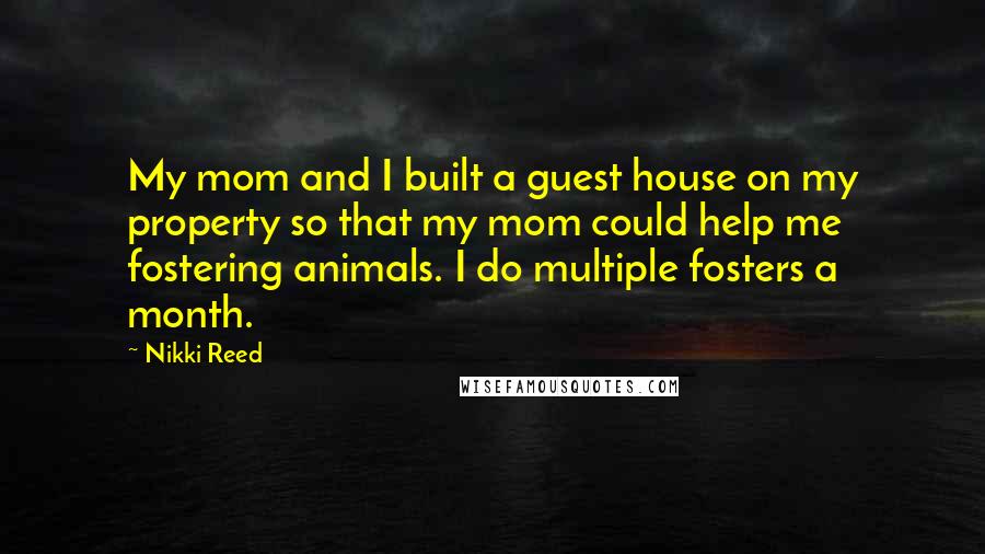 Nikki Reed Quotes: My mom and I built a guest house on my property so that my mom could help me fostering animals. I do multiple fosters a month.