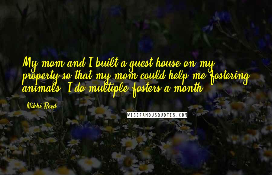 Nikki Reed Quotes: My mom and I built a guest house on my property so that my mom could help me fostering animals. I do multiple fosters a month.