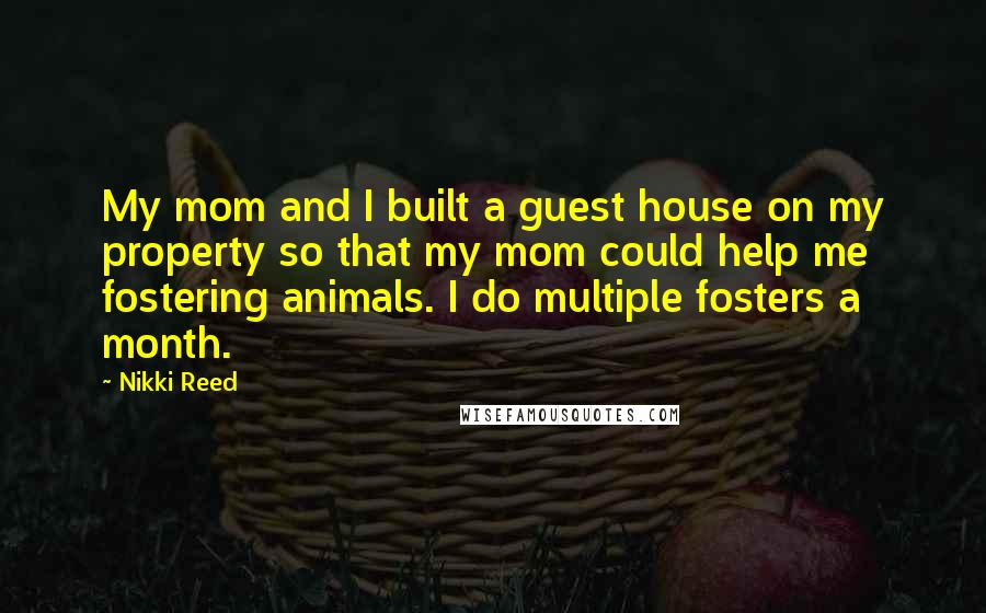 Nikki Reed Quotes: My mom and I built a guest house on my property so that my mom could help me fostering animals. I do multiple fosters a month.