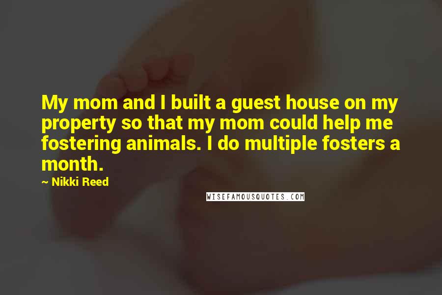 Nikki Reed Quotes: My mom and I built a guest house on my property so that my mom could help me fostering animals. I do multiple fosters a month.