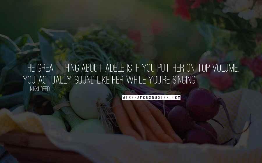 Nikki Reed Quotes: The great thing about Adele is if you put her on top volume, you actually sound like her while you're singing.