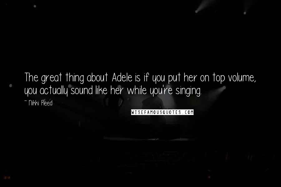 Nikki Reed Quotes: The great thing about Adele is if you put her on top volume, you actually sound like her while you're singing.